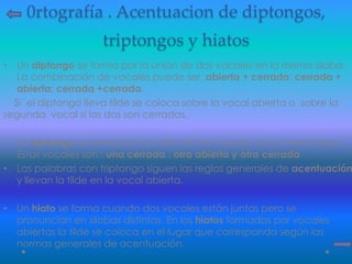 0rtografía . Acentuacion de diptongos,
triptongos y hiatos
• Un diptongo se forma por la unión de dos vocales en la misma sílaba.
La combinación de vocales puede ser :abierta + cerrada; cerrada +
abierta; cerrada +cerrada.
Si el diptongo lleva tilde se coloca sobre la vocal abierta o sobre la
segunda vocal si las dos son cerradas.
• Un triptongo se forma por la unión de tres vocales en la misma sílaba .
Éstas vocales son : una cerrada , otra abierta y otra cerrada
• Las palabras con triptongo siguen las reglas generales de acentuación
y llevan la tilde en la vocal abierta.
• Un hiato se forma cuando dos vocales están juntas pero se
pronuncian en silabas distintas. En los hiatos formados por vocales
abiertas la tilde se coloca en el lugar que corresponda según las
normas generales de acentuación.
 