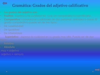 Gramática: Grados del adjetivo calificativo
• Los grados del adjetivo son :
• Positivo: expresa una cualidad tal cual ,sin compararla ni cuantificarla.
• Comparativo: compara las cualidades de dos personas ,animales o cosas. El
grado comparativo puede ser de tres tipos:
- De superioridad
- De igualdad
- De inferioridad
Superlativo : expresa la cualidad en su grado mas alto. Puede ser de dos
tipos:
- Relativo
- Absoluto
muy + adjetivo
adjetivo + -ísimo/a
 