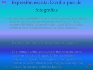 Expresión escrita: Escribir pies de
fotografías
• Se denomina pie de foto al texto breve que se escribe debajo
de las fotografías que aparecen en la prensa o en libros.
Aportan información sobre la imagen. El pie de foto puede
constar de unas pocas palabras o de varias oraciones.
Expresión oral: Interpretar imágenes
En el mundo actual es mucha la información que se
recibe en forma de imagen. En los periódicos y
revistas es importante el empleo de fotografías. Las
noticias se suelen ilustrar con imágenes que aportan
una visión concreta sobre los hechos.
 