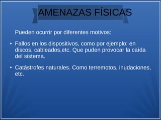 AMENAZAS FÍSICAS
Pueden ocurrir por diferentes motivos:
● Fallos en los dispositivos, como por ejemplo: en
discos, cableados,etc. Que puden provocar la caída
del sistema.
● Catástrofes naturales. Como terremotos, inudaciones,
etc.
 