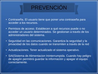PREVENCIÓN
● Contraseña. El usuario tiene que poner una contraseña para
acceder a los recursos.
● Permisos de acceso. Establecen a qué recursos puede o no
acceder un usuario determinados. Se gestionan a través de los
administradores del sistema.
● Seguridad en las comunicaciones. Garantiza la seguridad y la
privacidad de los datos cuando se transmiten a través de la red
● Actualizaciones. Tener actualizado el sistema operativo.
● SAI(Sistema de Alimentacion Ininterrumpida. Cuando hay peligro
de apagón permitirá guardar la información y apagar el equipo
correctamente.
 