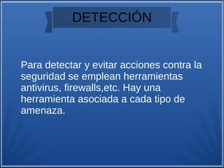 DETECCIÓN
Para detectar y evitar acciones contra la
seguridad se emplean herramientas
antivirus, firewalls,etc. Hay una
herramienta asociada a cada tipo de
amenaza.
 
