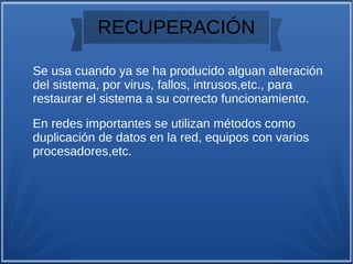 RECUPERACIÓN
Se usa cuando ya se ha producido alguan alteración
del sistema, por virus, fallos, intrusos,etc., para
restaurar el sistema a su correcto funcionamiento.
En redes importantes se utilizan métodos como
duplicación de datos en la red, equipos con varios
procesadores,etc.
 
