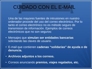 CUIDADO CON EL E-MAIL
Una de las mayores fuentes de intrusiones en nuestro
ordenador procede del uso del correo electrónico. Por lo
tanto el correo electrónico no es método seguro de
transmision de información. Ejemplos de correos
electrónicos que no son seguros:
● Mensajes que simulan ser entidades bancarias
solicitando las claves de usuario.
● E-mail que contienen cadenas “solidarias” de ayuda o de
denuncia.
● Archivos adjuntos a los correos.
● Correos anunciando premios, viajes regalados, etc.
 