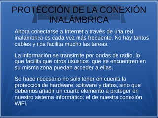 PROTECCIÓN DE LA CONEXIÓN
INALÁMBRICA
Ahora conectarse a Internet a través de una red
inalámbrica es cada vez más frecuente. No hay tantos
cables y nos facilita mucho las tareas.
La información se transimite por ondas de radio, lo
que facilita que otros usuarios que se encuentren en
su misma zona puedan acceder a ellas.
Se hace necesario no solo tener en cuenta la
protección de hardware, software y datos, sino que
debemos añadir un cuarto elemento a proteger en
nuestro sistema informático: el de nuestra conexión
WiFi.
 