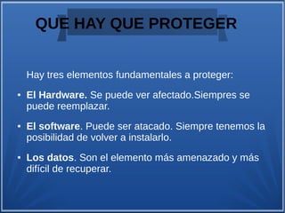 QUE HAY QUE PROTEGER
Hay tres elementos fundamentales a proteger:
● El Hardware. Se puede ver afectado.Siempres se
puede reemplazar.
● El software. Puede ser atacado. Siempre tenemos la
posibilidad de volver a instalarlo.
● Los datos. Son el elemento más amenazado y más
difícil de recuperar.
 