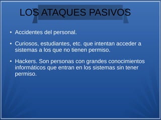 LOS ATAQUES PASIVOS
● Accidentes del personal.
● Curiosos, estudiantes, etc. que intentan acceder a
sistemas a los que no tienen permiso.
● Hackers. Son personas con grandes conocimientos
informáticos que entran en los sistemas sin tener
permiso.
 