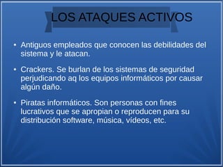 LOS ATAQUES ACTIVOS
● Antiguos empleados que conocen las debilidades del
sistema y le atacan.
● Crackers. Se burlan de los sistemas de seguridad
perjudicando aq los equipos informáticos por causar
algún daño.
● Piratas informáticos. Son personas con fines
lucrativos que se apropian o reproducen para su
distribución software, música, vídeos, etc.
 