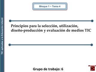 Grupo de trabajo: 6
Bloque 1 ~ Tema 4
TICaplicadasalaEducaciónInfantil
Principios para la selección, utilización,
diseño-producción y evaluación de medios TIC
 