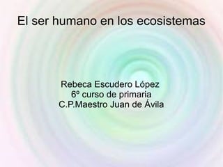 El ser humano en los ecosistemas




       Rebeca Escudero López
          6º curso de primaria
       C.P.Maestro Juan de Ávila
 
