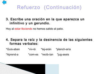 Refuerzo (Continuación)

3. Escribe una oración en la que aparezca un
  infinitivo y un gerundio.
Hoy al estar lloviendo no hemos salido al patio.



4. Separa la raíz y la desinencia de las siguientes
  formas verbales:
*Guis-aban        *viv-ió    *tej-erán    *planch-aría
*Aprend-a         *com-es    *recib-ían   *jug-aseis
 