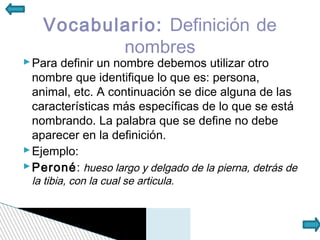Vocabulario: Definición de
           nombres
 Para definir un nombre debemos utilizar otro
  nombre que identifique lo que es: persona,
  animal, etc. A continuación se dice alguna de las
  características más específicas de lo que se está
  nombrando. La palabra que se define no debe
  aparecer en la definición.
 Ejemplo:
 Peroné: hueso largo y delgado de la pierna, detrás de
 la tibia, con la cual se articula.
 