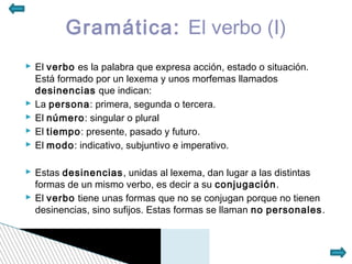 Gramática: El verbo (I)
 El verbo es la palabra que expresa acción, estado o situación.
  Está formado por un lexema y unos morfemas llamados
  desinencias que indican:
 La persona: primera, segunda o tercera.
 El número: singular o plural
 El tiempo: presente, pasado y futuro.
 El modo: indicativo, subjuntivo e imperativo.

 Estas desinencias, unidas al lexema, dan lugar a las distintas
  formas de un mismo verbo, es decir a su conjugación.
 El verbo tiene unas formas que no se conjugan porque no tienen
  desinencias, sino sufijos. Estas formas se llaman no personales.
 
