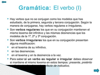 Gramática: El verbo (I)
 Hay verbos que no se conjugan como los modelos que has
  estudiado, de la primera, segunda y tercera conjugación. Según la
  manera de conjugarse, hay verbos regulares e irregulares.
 Son verbos regulares los que en su conjugación mantienen el
  mismo lexema del infinitivo y las mismas desinencias que los
  modelos de la 1ª, 2ª y 3ª conjugación.
 Son verbos irregulares los que en su conjugación presentan
  alguna modificación:
 en el lexema de su infinitivo.
 en las desinencias.
 en el lexema y en la desinencia a la vez.
 Para saber si un verbo es regular o irregular debes observar
  si mantiene el mismo lexema en estos tiempos: presente, pretérito
  perfecto simple y futuro imperfecto de indicativo.
 