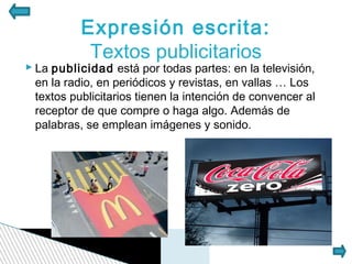 Expresión escrita:
            Textos publicitarios
 La publicidad está por todas partes: en la televisión,
  en la radio, en periódicos y revistas, en vallas … Los
  textos publicitarios tienen la intención de convencer al
  receptor de que compre o haga algo. Además de
  palabras, se emplean imágenes y sonido.
 