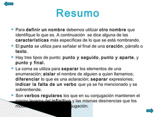 Resumo
 Para definir un nombre debemos utilizar otro nombre que
  identifique lo que es. A continuación se dice alguna de las
  características más específicas de lo que se está nombrando.
 El punto se utiliza para señalar el final de una oración, párrafo o
  texto.
 Hay tres tipos de punto: punto y seguido, punto y aparte, y
  punto y final.
 La coma se utiliza para separar los elementos de una
  enumeración; aislar el nombre de alguien a quien llamamos;
  diferenciar lo que es una aclaración; separar expresiones;
  indicar la falta de un verbo que ya se ha mencionado y se
  sobrentiende.
 Son verbos regulares los que en su conjugación mantienen el
  mismo lexema del infinitivo y las mismas desinencias que los
  modelos de la 1ª, 2ª o 3ª conjugación.
 