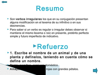 Resumo
 Son verbos irregulares los que en su conjugación presentan
  alguna modificación en el lexema de su infinitivo o en sus
  desinencias.
 Para saber si un verbo es regular o irregular debes observar si
  mantiene el mismo lexema o raíz en presente, pretérito perfecto
  simple y futuro imperfecto de indicativo.


                    Refuerzo
 1. Escribe el nombre de un animal y de una
  planta y defínelos, teniendo en cuenta cómo se
  define un nombre.
 Perro: mamífero, carnívoro doméstico.
 Amapola: planta con flores rojas con grandes pétalos.
 