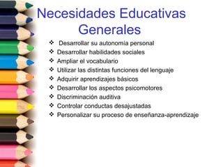 Necesidades Educativas
Generales
 Desarrollar su autonomía personal
 Desarrollar habilidades sociales
 Ampliar el vocabulario
 Utilizar las distintas funciones del lenguaje
 Adquirir aprendizajes básicos
 Desarrollar los aspectos psicomotores
 Discriminación auditiva
 Controlar conductas desajustadas
 Personalizar su proceso de enseñanza-aprendizaje
 