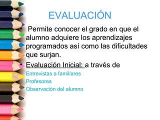 EVALUACIÓN
• Permite conocer el grado en que el
alumno adquiere los aprendizajes
programados así como las dificultades
que surjan.
• Evaluación Inicial: a través de
- Entrevistas a familiares
- Profesores
- Observación del alumno
 