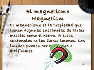 El magnetismo Magnetism El magnetismo es la propiedad que tienen algunas sustancias de atraer metales como el hierro. A estas sustancias se las llama imanes. Los imanes pueden ser naturales o artificiales 