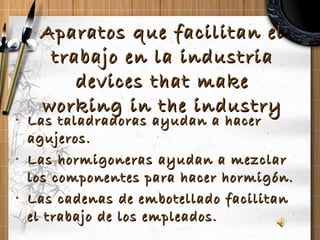 Aparatos que facilitan el trabajo en la industria devices that make working in the industry Las taladradoras ayudan a hacer agujeros. Las hormigoneras ayudan a mezclar los componentes para hacer hormigón. Las cadenas de embotellado facilitan el trabajo de los empleados.  