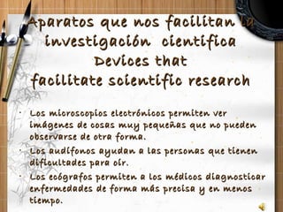 Aparatos que nos facilitan la investigación  cientifica Devices that facilitate scientific research Los microscopios electrónicos permiten ver imágenes de cosas muy pequeñas que no pueden observarse de otra forma. Los audífonos ayudan a las personas que tienen dificultades para oír. Los ecógrafos permiten a los médicos diagnosticar enfermedades de forma más precisa y en menos tiempo. 