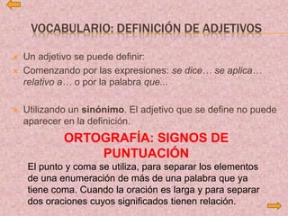 VOCABULARIO: DEFINICIÓN DE ADJETIVOS
 Un adjetivo se puede definir:
 Comenzando por las expresiones: se dice… se aplica…
relativo a… o por la palabra que...
 Utilizando un sinónimo. El adjetivo que se define no puede
aparecer en la definición.
ORTOGRAFÍA: SIGNOS DE
PUNTUACIÓN
El punto y coma se utiliza, para separar los elementos
de una enumeración de más de una palabra que ya
tiene coma. Cuando la oración es larga y para separar
dos oraciones cuyos significados tienen relación.
 