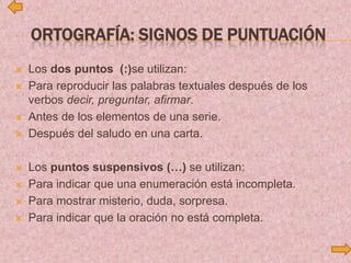 ORTOGRAFÍA: SIGNOS DE PUNTUACIÓN
 Los dos puntos (:)se utilizan:
 Para reproducir las palabras textuales después de los
verbos decir, preguntar, afirmar.
 Antes de los elementos de una serie.
 Después del saludo en una carta.
 Los puntos suspensivos (…) se utilizan:
 Para indicar que una enumeración está incompleta.
 Para mostrar misterio, duda, sorpresa.
 Para indicar que la oración no está completa.
 