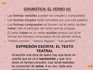 GRAMÁTICA: EL VERBO (II)
 Las formas verbales pueden ser simples y compuestas.
 Las formas simples están formadas por una sola palabra.
 Las formas compuestas se forman con el verbo auxiliar
haber más el participio del verbo que se conjuga.
 El verbo haber es un verbo auxiliar porque con él se
forman los tiempos compuestos de los demás verbos.
 “Habéis comido”, “ hemos llegado”, “ han perdido”..
EXPRESIÓN ESCRITA: EL TEXTO
TEATRAL
Al escribir una obra de teatro hay que tener en
cuenta que se va a representar y que va a
durar un tiempo concreto. Las obras teatrales
se componen de actos. A su vez, cada acto
 