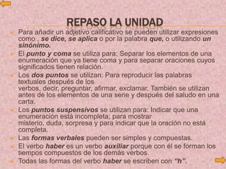 REPASO LA UNIDAD
 Para añadir un adjetivo calificativo se pueden utilizar expresiones
como , se dice, se aplica o por la palabra que, o utilizando un
sinónimo.
 El punto y coma se utiliza para: Separar los elementos de una
enumeración que ya tiene coma y para separar oraciones cuyos
significados tienen relación.
 Los dos puntos se utilizan: Para reproducir las palabras
textuales después de los
verbos, decir, preguntar, afirmar, exclamar. También se utilizan
antes de los elementos de una serie y después del saludo en una
carta.
 Los puntos suspensivos se utilizan para: Indicar que una
enumeración está incompleta; para mostrar
misterio, duda, sorpresa y para indicar que la oración no está
completa.
 Las formas verbales pueden ser simples y compuestas.
 El verbo haber es un verbo auxiliar porque con él se forman los
tiempos compuestos de los demás verbos.
 Todas las formas del verbo haber se escriben con “h”.
 