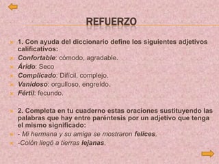 REFUERZO
 1. Con ayuda del diccionario define los siguientes adjetivos
calificativos:
 Confortable: cómodo, agradable.
 Árido: Seco
 Complicado: Difícil, complejo.
 Vanidoso: orgulloso, engreído.
 Fértil: fecundo.
 2. Completa en tu cuaderno estas oraciones sustituyendo las
palabras que hay entre paréntesis por un adjetivo que tenga
el mismo significado:
 - Mi hermana y su amiga se mostraron felices.
 -Colón llegó a tierras lejanas.
 