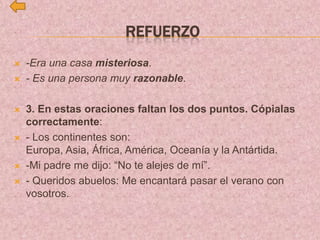 REFUERZO
 -Era una casa misteriosa.
 - Es una persona muy razonable.
 3. En estas oraciones faltan los dos puntos. Cópialas
correctamente:
 - Los continentes son:
Europa, Asia, África, América, Oceanía y la Antártida.
 -Mi padre me dijo: “No te alejes de mí”.
 - Queridos abuelos: Me encantará pasar el verano con
vosotros.
 