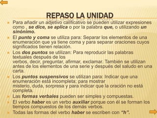 REPASO LA UNIDAD
   Para añadir un adjetivo calificativo se pueden utilizar expresiones
    como , se dice, se aplica o por la palabra que, o utilizando un
    sinónimo.
   El punto y coma se utiliza para: Separar los elementos de una
    enumeración que ya tiene coma y para separar oraciones cuyos
    significados tienen relación.
   Los dos puntos se utilizan: Para reproducir las palabras
    textuales después de los
    verbos, decir, preguntar, afirmar, exclamar. También se utilizan
    antes de los elementos de una serie y después del saludo en una
    carta.
   Los puntos suspensivos se utilizan para: Indicar que una
    enumeración está incompleta; para mostrar
    misterio, duda, sorpresa y para indicar que la oración no está
    completa.
   Las formas verbales pueden ser simples y compuestas.
   El verbo haber es un verbo auxiliar porque con él se forman los
    tiempos compuestos de los demás verbos.
   Todas las formas del verbo haber se escriben con “h”.
 