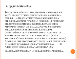 DISGRAFÍA EVOLUTIVA
TIENEN DISGRAFÍA EVOLUTIVA AQUELLOS SUJETOS QUE SIN
RAZÓN APARENTE TIENEN DIFICULTADES PARA APRENDER A
ESCRIBIR. LA PERSONA TIENE TODO LO NECESARIO PARA
APRENDER A ESCRIBIR PERO NO LO CONSIGUE. SE DIFERENCIA
DEL RETRASO ESCRITOR EN QUE EN EL RETRASO ESTÁN
AFECTADOS TAMBIÉN LOS DEMÁS ASPECTOS, NO SOLO LOS
RELACIONADOS CON EL LENGUAJE. LA PRINCIPAL
CARACTERÍSTICA DE LA DISGRAFÍA EVOLUTIVA ES QUE LOS
SUJETOS TIENEN DIFICULTADES A NIVEL LÉXICO ( EN LA
RECUPERACIÓN DE LA FORMA ORTOGRÁFICA DE LAS PALABRAS).
DENTRO DE ESTE PROCESO LÉXICO PUEDE HABER DIFICULTADES
EN LAS DOS RUTAS (FONOLÓGICA Y ORTOGRÁFICA) SE
PUEDE HACER CON LA DISGRAFÍA EVOLUTIVA UNA
CLASIFICACIÓN PARECIDA A LA DE LA DISGRAFÍA ADQUIRIDA.
 