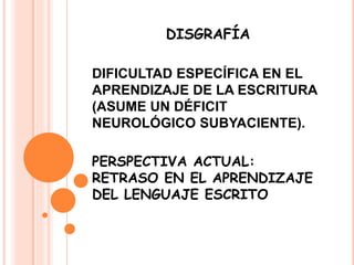 DISGRAFÍA
DIFICULTAD ESPECÍFICA EN EL
APRENDIZAJE DE LA ESCRITURA
(ASUME UN DÉFICIT
NEUROLÓGICO SUBYACIENTE).
PERSPECTIVA ACTUAL:
RETRASO EN EL APRENDIZAJE
DEL LENGUAJE ESCRITO
 