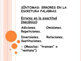 SÍNTOMAS: ERRORES EN LA
ESCRITURA PALABRAS
Errores en la exactitud
(mecánica):
Adiciones. Omisiones.
Repeticiones.
Inversiones. Rotaciones.
Sustituciones.
- (Mezclas: “tranven” x
“ventana”)
 
