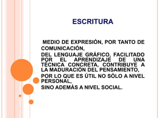 ESCRITURA
MEDIO DE EXPRESIÓN, POR TANTO DE
COMUNICACIÓN,
DEL LENGUAJE GRÁFICO, FACILITADO
POR EL APRENDIZAJE DE UNA
TÉCNICA CONCRETA, CONTRIBUYE A
LA MADURACIÓN DEL PENSAMIENTO,
POR LO QUE ES ÚTIL NO SÓLO A NIVEL
PERSONAL,
SINO ADEMÁS A NIVEL SOCIAL.
 