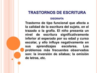 TRASTORNOS DE ESCRITURA
DISGRAFÍA
Trastorno de tipo funcional que afecta a
la calidad de la escritura del sujeto, en el
trazado o la grafía. El niño presenta un
nivel de escritura significativamente
inferior al esperado por su edad y curso
escolar, y ello influye negativamente en
sus aprendizajes escolares. Los
problemas más frecuentes observados
son: la inversión de sílabas; la omisión
de letras, etc.
 