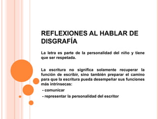 REFLEXIONES AL HABLAR DE
DISGRAFÍA
La letra es parte de la personalidad del niño y tiene
que ser respetada.
La escritura no significa solamente recuperar la
función de escribir, sino también preparar el camino
para que la escritura pueda desempeñar sus funciones
más intrínsecas:
- comunicar
- representar la personalidad del escritor
 