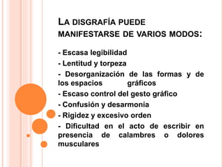 LA DISGRAFÍA PUEDE
MANIFESTARSE DE VARIOS MODOS:
- Escasa legibilidad
- Lentitud y torpeza
- Desorganización de las formas y de
los espacios gráficos
- Escaso control del gesto gráfico
- Confusión y desarmonía
- Rigidez y excesivo orden
- Dificultad en el acto de escribir en
presencia de calambres o dolores
musculares
 
