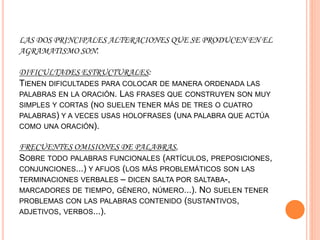 LAS DOS PRINCIPALES ALTERACIONES QUE SE PRODUCEN EN EL
AGRAMATISMO SON:
DIFICULTADES ESTRUCTURALES:
TIENEN DIFICULTADES PARA COLOCAR DE MANERA ORDENADA LAS
PALABRAS EN LA ORACIÓN. LAS FRASES QUE CONSTRUYEN SON MUY
SIMPLES Y CORTAS (NO SUELEN TENER MÁS DE TRES O CUATRO
PALABRAS) Y A VECES USAS HOLOFRASES (UNA PALABRA QUE ACTÚA
COMO UNA ORACIÓN).
FRECUENTES OMISIONES DE PALABRAS,
SOBRE TODO PALABRAS FUNCIONALES (ARTÍCULOS, PREPOSICIONES,
CONJUNCIONES...) Y AFIJOS (LOS MÁS PROBLEMÁTICOS SON LAS
TERMINACIONES VERBALES – DICEN SALTA POR SALTABA-,
MARCADORES DE TIEMPO, GÉNERO, NÚMERO...). NO SUELEN TENER
PROBLEMAS CON LAS PALABRAS CONTENIDO (SUSTANTIVOS,
ADJETIVOS, VERBOS...).
 