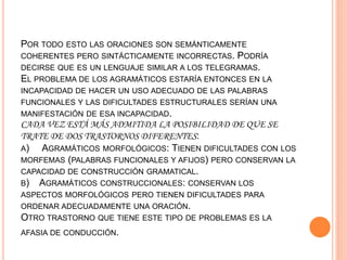 POR TODO ESTO LAS ORACIONES SON SEMÁNTICAMENTE
COHERENTES PERO SINTÁCTICAMENTE INCORRECTAS. PODRÍA
DECIRSE QUE ES UN LENGUAJE SIMILAR A LOS TELEGRAMAS.
EL PROBLEMA DE LOS AGRAMÁTICOS ESTARÍA ENTONCES EN LA
INCAPACIDAD DE HACER UN USO ADECUADO DE LAS PALABRAS
FUNCIONALES Y LAS DIFICULTADES ESTRUCTURALES SERÍAN UNA
MANIFESTACIÓN DE ESA INCAPACIDAD.
CADA VEZ ESTÁ MÁS ADMITIDA LA POSIBILIDAD DE QUE SE
TRATE DE DOS TRASTORNOS DIFERENTES:
A) AGRAMÁTICOS MORFOLÓGICOS: TIENEN DIFICULTADES CON LOS
MORFEMAS (PALABRAS FUNCIONALES Y AFIJOS) PERO CONSERVAN LA
CAPACIDAD DE CONSTRUCCIÓN GRAMATICAL.
B) AGRAMÁTICOS CONSTRUCCIONALES: CONSERVAN LOS
ASPECTOS MORFOLÓGICOS PERO TIENEN DIFICULTADES PARA
ORDENAR ADECUADAMENTE UNA ORACIÓN.
OTRO TRASTORNO QUE TIENE ESTE TIPO DE PROBLEMAS ES LA
AFASIA DE CONDUCCIÓN.
 