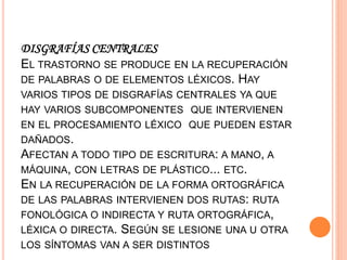 DISGRAFÍAS CENTRALES
EL TRASTORNO SE PRODUCE EN LA RECUPERACIÓN
DE PALABRAS O DE ELEMENTOS LÉXICOS. HAY
VARIOS TIPOS DE DISGRAFÍAS CENTRALES YA QUE
HAY VARIOS SUBCOMPONENTES QUE INTERVIENEN
EN EL PROCESAMIENTO LÉXICO QUE PUEDEN ESTAR
DAÑADOS.
AFECTAN A TODO TIPO DE ESCRITURA: A MANO, A
MÁQUINA, CON LETRAS DE PLÁSTICO... ETC.
EN LA RECUPERACIÓN DE LA FORMA ORTOGRÁFICA
DE LAS PALABRAS INTERVIENEN DOS RUTAS: RUTA
FONOLÓGICA O INDIRECTA Y RUTA ORTOGRÁFICA,
LÉXICA O DIRECTA. SEGÚN SE LESIONE UNA U OTRA
LOS SÍNTOMAS VAN A SER DISTINTOS
 