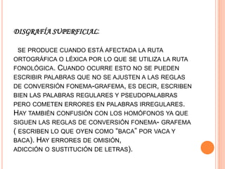 DISGRAFÍA SUPERFICIAL:
SE PRODUCE CUANDO ESTÁ AFECTADA LA RUTA
ORTOGRÁFICA O LÉXICA POR LO QUE SE UTILIZA LA RUTA
FONOLÓGICA. CUANDO OCURRE ESTO NO SE PUEDEN
ESCRIBIR PALABRAS QUE NO SE AJUSTEN A LAS REGLAS
DE CONVERSIÓN FONEMA-GRAFEMA, ES DECIR, ESCRIBEN
BIEN LAS PALABRAS REGULARES Y PSEUDOPALABRAS
PERO COMETEN ERRORES EN PALABRAS IRREGULARES.
HAY TAMBIÉN CONFUSIÓN CON LOS HOMÓFONOS YA QUE
SIGUEN LAS REGLAS DE CONVERSIÓN FONEMA- GRAFEMA
( ESCRIBEN LO QUE OYEN COMO “BACA” POR VACA Y
BACA). HAY ERRORES DE OMISIÓN,
ADICCIÓN O SUSTITUCIÓN DE LETRAS).
 