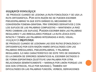 DISGRAFÍA FONOLÓGICA:
SE PRODUCE CUANDO SE LESIONA LA RUTA FONOLÓGICA Y SE USA LA
RUTA ORTOGRÁFICA. POR ESTA RAZÓN NO SE PUEDEN ESCRIBIR
PSEUDOPALABRAS YA QUE ESTÁ DAÑADO EL MECANISMO DE
CONVERSIÓN FONEMA-GRAFEMA. HAY ERRORES DERIVATIVOS ( CON
LOS SUFIJOS DE LAS PALABRAS COMPUESTAS – MANTIENEN LA RAÍZ
PERO CAMBIAN LOS SUFIJOS). PUEDEN ESCRIBIR BIEN LAS PALABRAS
REGULARES Y LAS IRREGULARES PORQUE LA RUTA LÉXICA ESTÁ
INTACTA Y TIENEN LAS PALABRAS INTEGRADAS A NIVEL VISUAL.
DISGRAFÍA PROFUNDA:
SE PRODUCE CUANDO SE LESIONAN LAS DOS RUTAS (FONOLÓGICA Y
ORTOGRÁFICA) POR ESTA RAZÓN HABRÁ DIFICULTADES CON LAS
PALABRAS IRREGULARES, PSEUDOPALABRAS, Y PALABRAS
REGULARES. LO MÁS CARACTERÍSTICO DE ESTE TIPO DE DISGRAFÍA
ES LA EMISIÓN DE ERRORES SEMÁNTICOS AL ESCRIBIR DICTADOS O
DE FORMA ESPONTÁNEA (SUSTITUYE UNA PALABRA POR OTRA
RELACIONADA SEMÁNTICAMENTE – NARANJA POR LIMÓN PORQUE LOS
DOS SON CÍTRICOS, FELIZ POR NAVIDAD-). TAMBIÉN HAY
DIFICULTADES EN LAS PALABRAS FUNCIÓN, VERBOS, DERIVACIONES
 