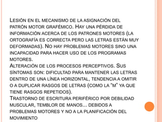 LESIÓN EN EL MECANISMO DE LA ASIGNACIÓN DEL
PATRÓN MOTOR GRAFÉMICO. HAY UNA PÉRDIDA DE
INFORMACIÓN ACERCA DE LOS PATRONES MOTORES (LA
ORTOGRAFÍA ES CORRECTA PERO LAS LETRAS ESTÁN MUY
DEFORMADAS). NO HAY PROBLEMAS MOTORES SINO UNA
INCAPACIDAD PARA HACER USO DE LOS PROGRAMAS
MOTORES.
ALTERACIÓN DE LOS PROCESOS PERCEPTIVOS. SUS
SÍNTOMAS SON: DIFICULTAD PARA MANTENER LAS LETRAS
DENTRO DE UNA LÍNEA HORIZONTAL, TENDENCIA A OMITIR
O A DUPLICAR RASGOS DE LETRAS (COMO LA “M” YA QUE
TIENE RASGOS REPETIDOS).
TRASTORNO DE ESCRITURA PERIFÉRICO POR DEBILIDAD
MUSCULAR, TEMBLOR DE MANOS... DEBIDOS A
PROBLEMAS MOTORES Y NO A LA PLANIFICACIÓN DEL
MOVIMIENTO
 