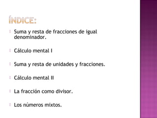  Suma y resta de fracciones de igual
denominador.
 Cálculo mental I
 Suma y resta de unidades y fracciones.
 Cálculo mental II
 La fracción como divisor.
 Los números mixtos.
 