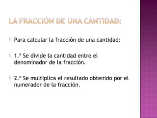  Para calcular la fracción de una cantidad:
 1.º Se divide la cantidad entre el
denominador de la fracción.
 2.º Se multiplica el resultado obtenido por el
numerador de la fracción.
 