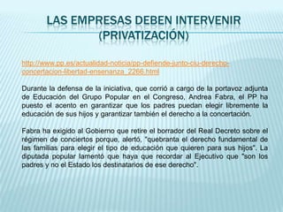 LAS EMPRESAS DEBEN INTERVENIR
              (PRIVATIZACIÓN)

http://www.pp.es/actualidad-noticia/pp-defiende-junto-ciu-derecho-
concertacion-libertad-ensenanza_2266.html

Durante la defensa de la iniciativa, que corrió a cargo de la portavoz adjunta
de Educación del Grupo Popular en el Congreso, Andrea Fabra, el PP ha
puesto el acento en garantizar que los padres puedan elegir libremente la
educación de sus hijos y garantizar también el derecho a la concertación.

Fabra ha exigido al Gobierno que retire el borrador del Real Decreto sobre el
régimen de conciertos porque, alertó, "quebranta el derecho fundamental de
las familias para elegir el tipo de educación que quieren para sus hijos". La
diputada popular lamentó que haya que recordar al Ejecutivo que "son los
padres y no el Estado los destinatarios de ese derecho".
 