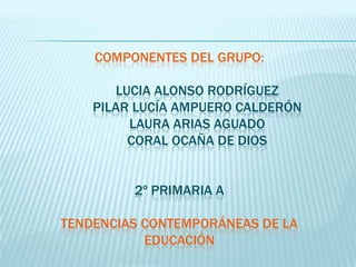 COMPONENTES DEL GRUPO:

       LUCIA ALONSO RODRÍGUEZ
    PILAR LUCÍA AMPUERO CALDERÓN
         LAURA ARIAS AGUADO
         CORAL OCAÑA DE DIOS


         2º PRIMARIA A

TENDENCIAS CONTEMPORÁNEAS DE LA
           EDUCACIÓN
 